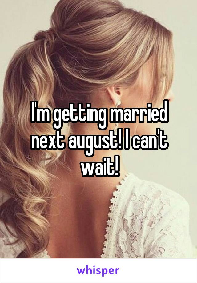 I'm getting married next august! I can't wait!