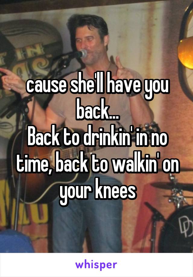 cause she'll have you back...
Back to drinkin' in no time, back to walkin' on your knees