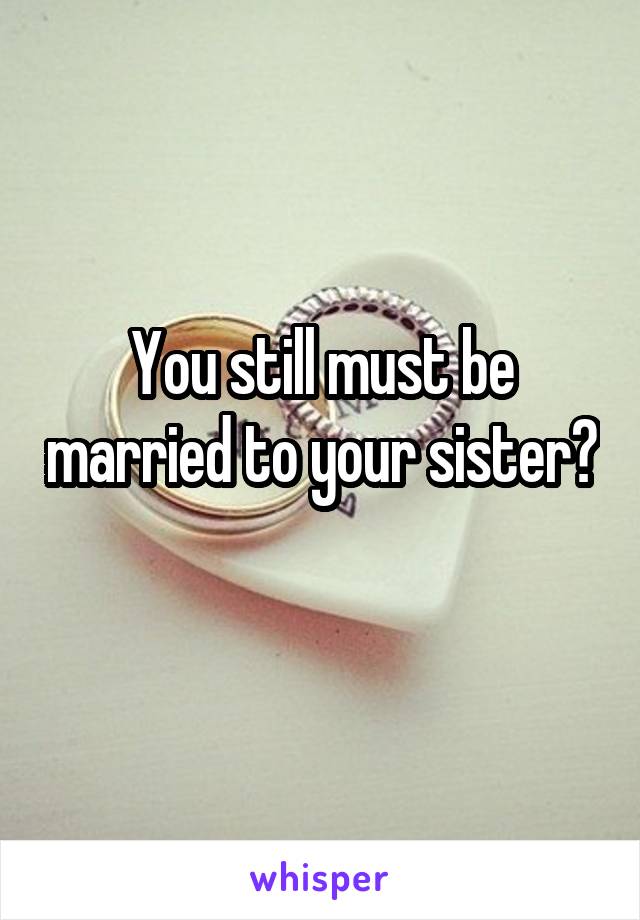 You still must be married to your sister? 