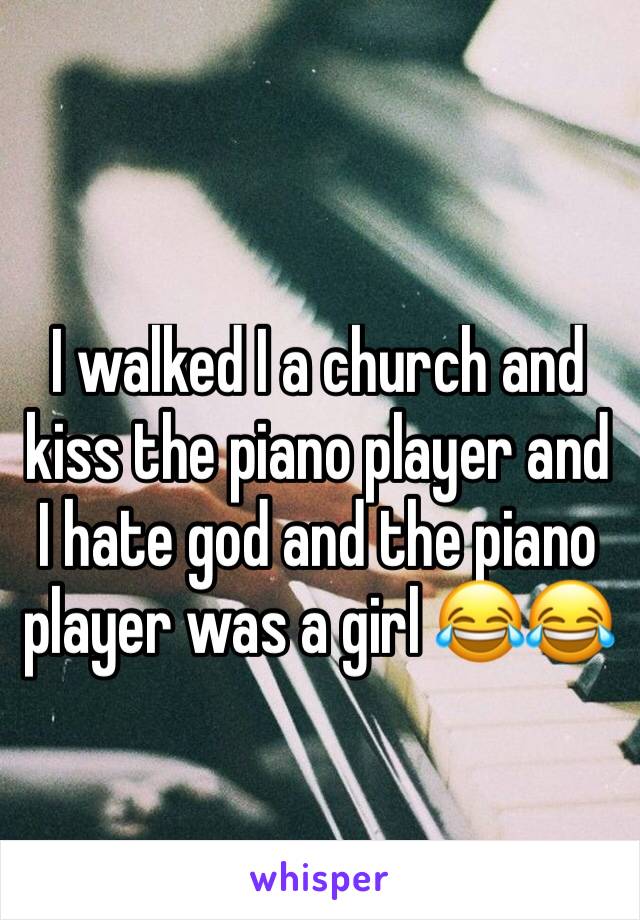 I walked I a church and kiss the piano player and I hate god and the piano player was a girl 😂😂