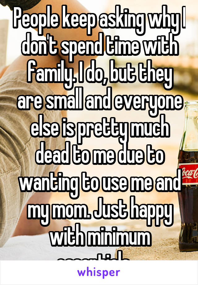 People keep asking why I don't spend time with family. I do, but they are small and everyone else is pretty much dead to me due to wanting to use me and my mom. Just happy with minimum essentials....