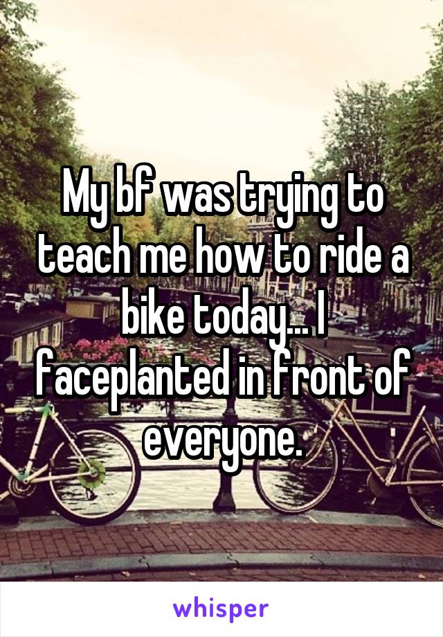 My bf was trying to teach me how to ride a bike today... I faceplanted in front of everyone.