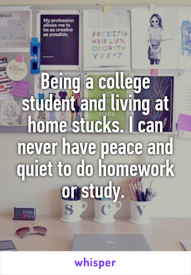 Being a college student and living at home stucks. I can never have peace and quiet to do homework or study. 