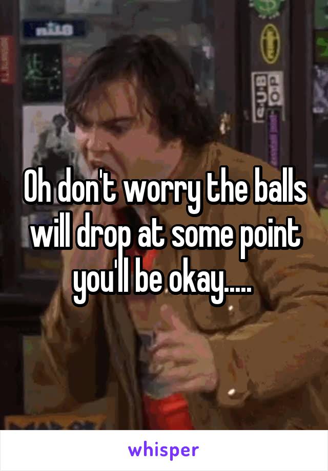 Oh don't worry the balls will drop at some point you'll be okay..... 