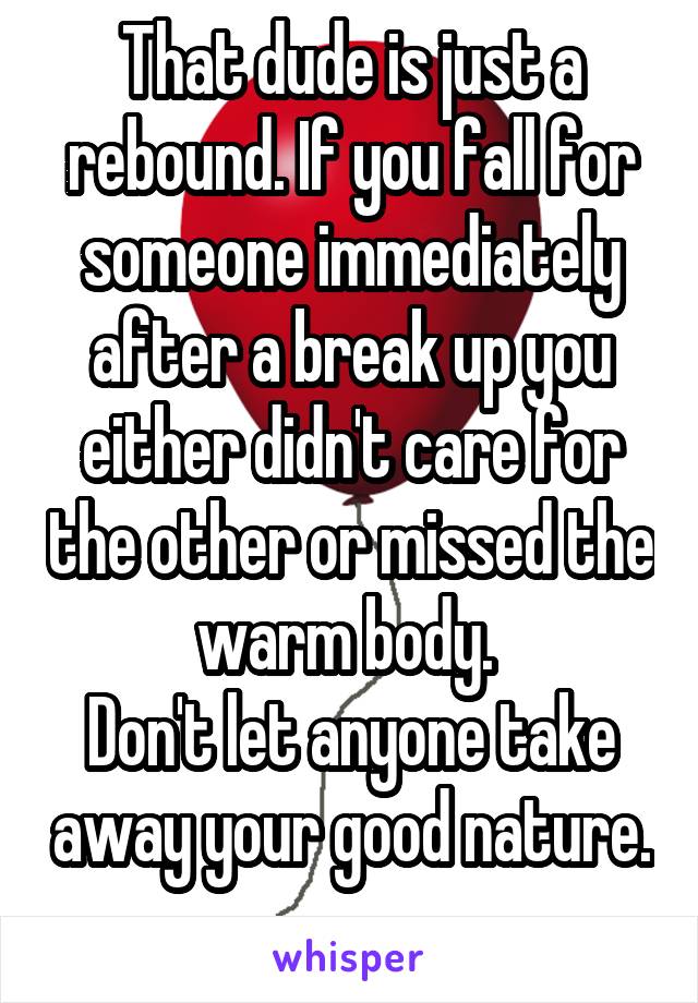 That dude is just a rebound. If you fall for someone immediately after a break up you either didn't care for the other or missed the warm body. 
Don't let anyone take away your good nature. 