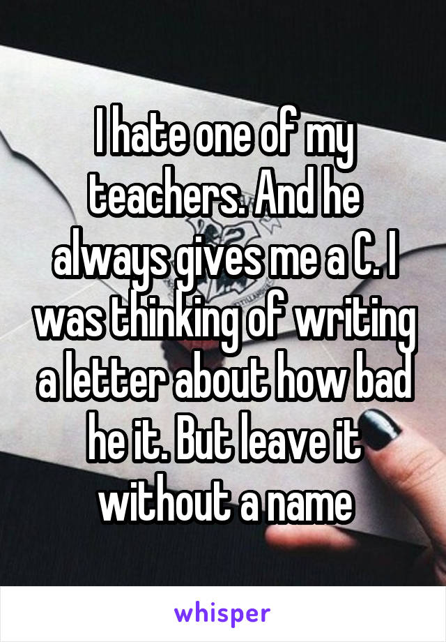 I hate one of my teachers. And he always gives me a C. I was thinking of writing a letter about how bad he it. But leave it without a name