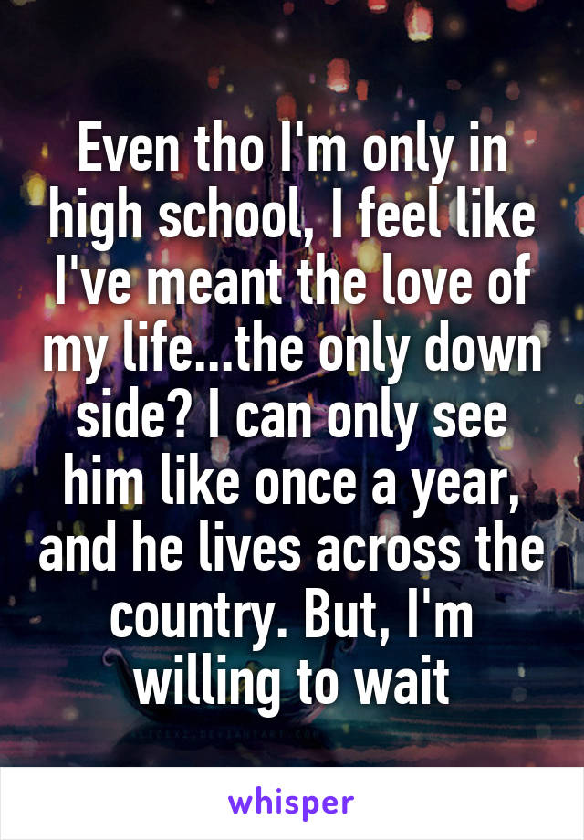 Even tho I'm only in high school, I feel like I've meant the love of my life...the only down side? I can only see him like once a year, and he lives across the country. But, I'm willing to wait