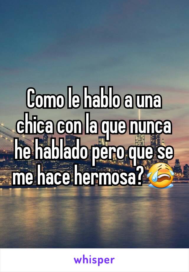 Como le hablo a una chica con la que nunca he hablado pero que se me hace hermosa?😭