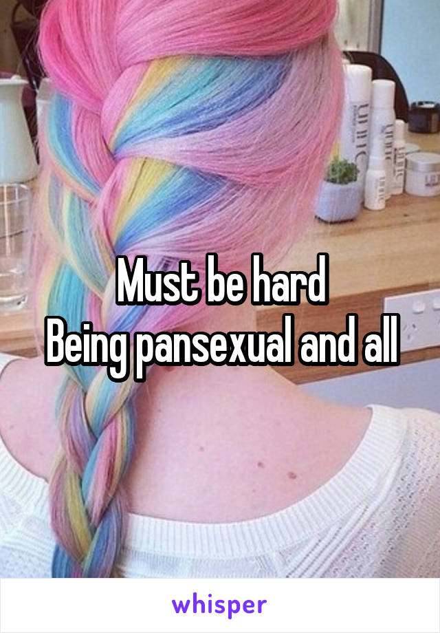 Must be hard
Being pansexual and all