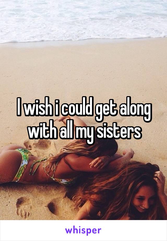 I wish i could get along with all my sisters