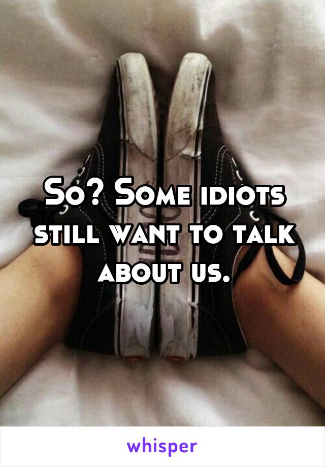 So? Some idiots still want to talk about us.