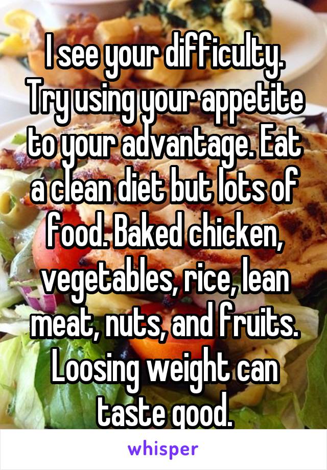 I see your difficulty. Try using your appetite to your advantage. Eat a clean diet but lots of food. Baked chicken, vegetables, rice, lean meat, nuts, and fruits. Loosing weight can taste good.