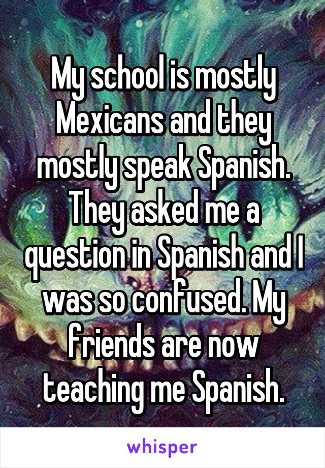 My school is mostly Mexicans and they mostly speak Spanish. They asked me a question in Spanish and I was so confused. My friends are now teaching me Spanish.