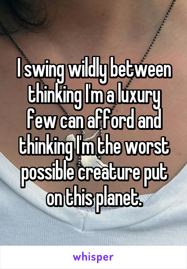 I swing wildly between thinking I'm a luxury few can afford and thinking I'm the worst possible creature put on this planet.