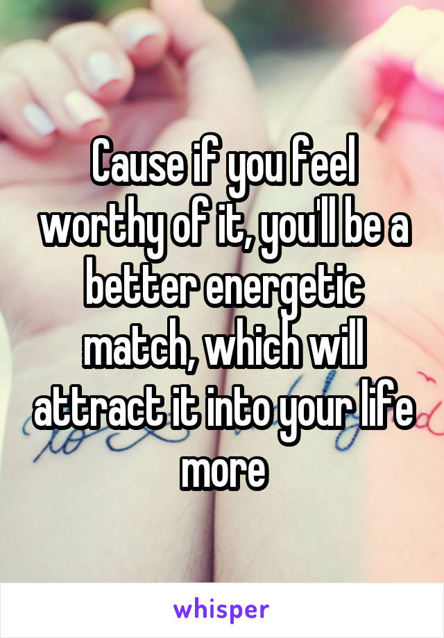 Cause if you feel worthy of it, you'll be a better energetic match, which will attract it into your life more