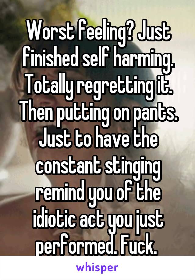 Worst feeling? Just finished self harming. Totally regretting it. Then putting on pants. Just to have the constant stinging remind you of the idiotic act you just performed. Fuck. 