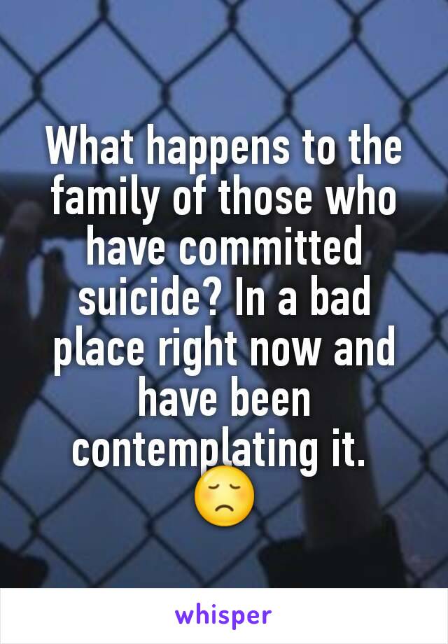 What happens to the family of those who have committed suicide? In a bad place right now and have been contemplating it. 
😞