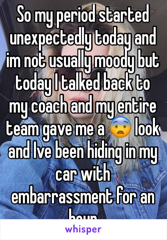 So my period started unexpectedly today and im not usually moody but today I talked back to my coach and my entire team gave me a 😨 look and Ive been hiding in my car with embarrassment for an hour