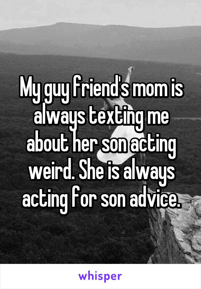 My guy friend's mom is always texting me about her son acting weird. She is always acting for son advice.