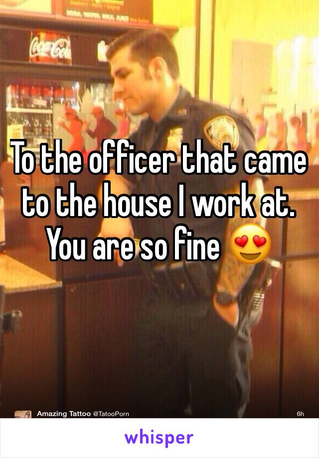 To the officer that came to the house I work at. You are so fine 😍