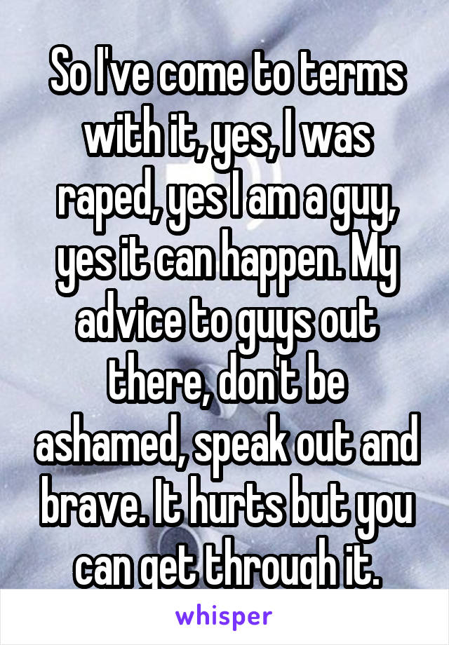 So I've come to terms with it, yes, I was raped, yes I am a guy, yes it can happen. My advice to guys out there, don't be ashamed, speak out and brave. It hurts but you can get through it.