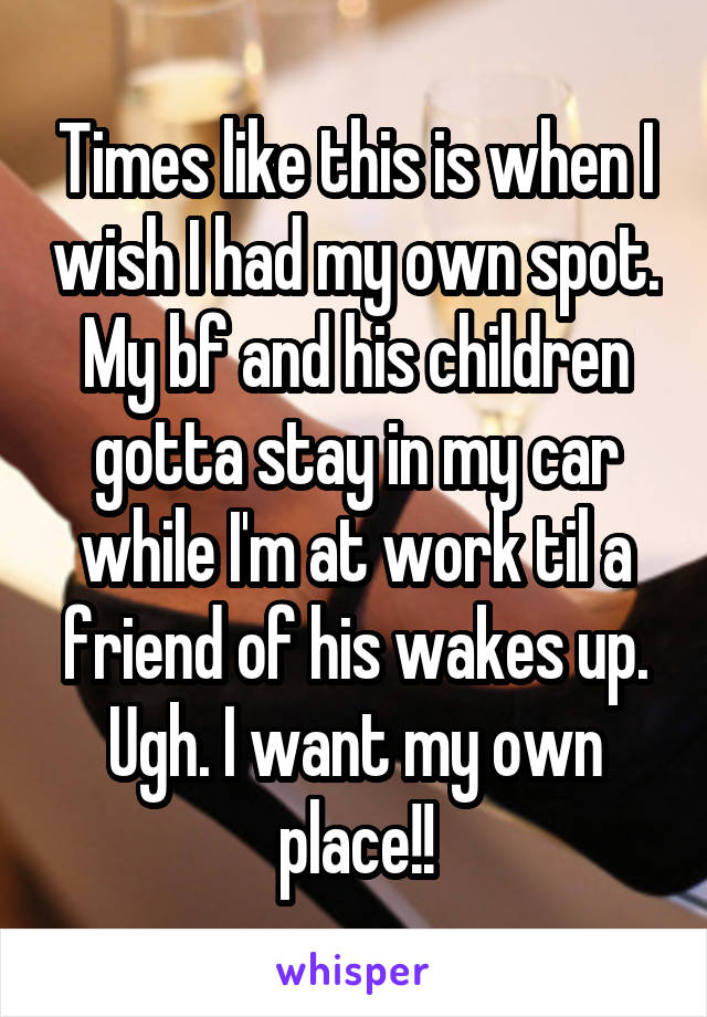 Times like this is when I wish I had my own spot. My bf and his children gotta stay in my car while I'm at work til a friend of his wakes up. Ugh. I want my own place!!