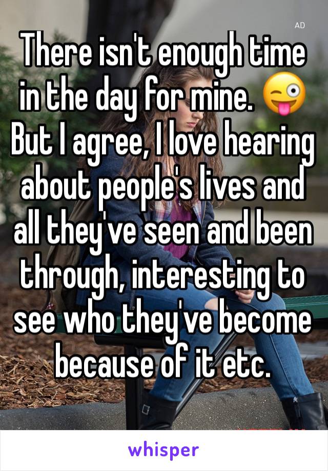 There isn't enough time in the day for mine. 😜
But I agree, I love hearing about people's lives and all they've seen and been through, interesting to see who they've become because of it etc. 