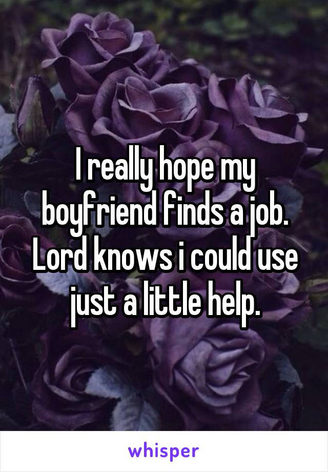 I really hope my boyfriend finds a job. Lord knows i could use just a little help.