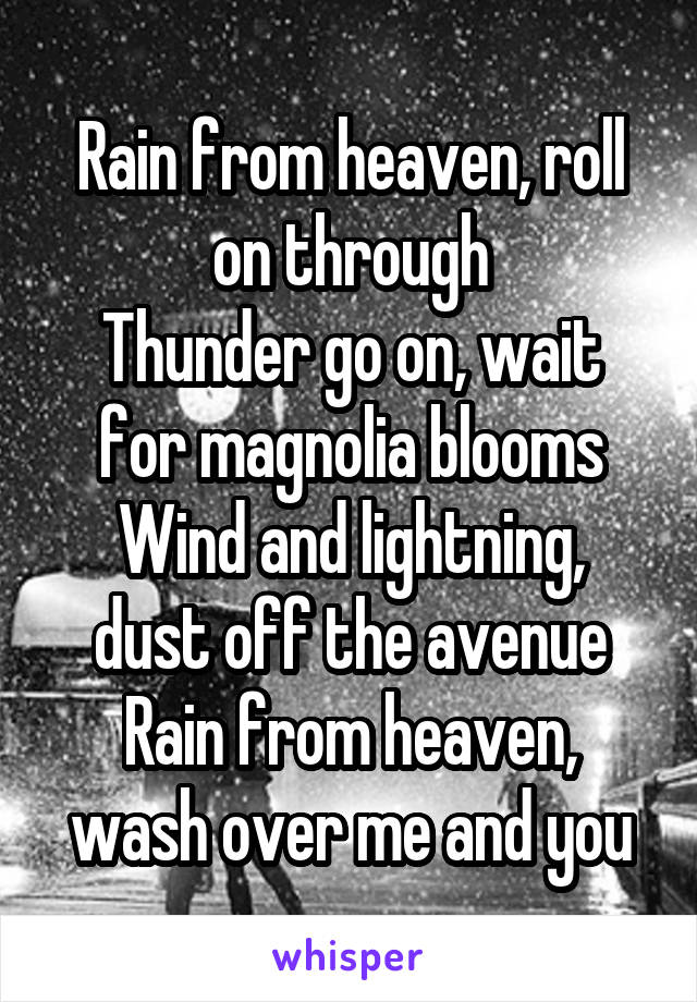 Rain from heaven, roll on through
Thunder go on, wait for magnolia blooms
Wind and lightning, dust off the avenue
Rain from heaven, wash over me and you