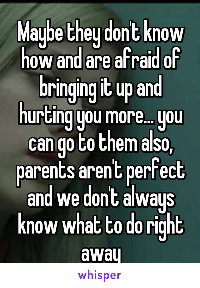 Maybe they don't know how and are afraid of bringing it up and hurting you more... you can go to them also, parents aren't perfect and we don't always know what to do right away