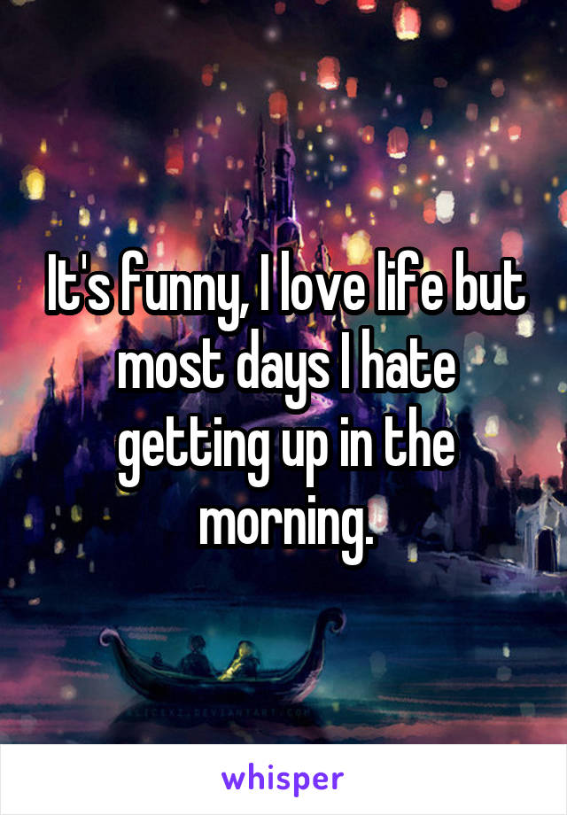 It's funny, I love life but most days I hate getting up in the morning.