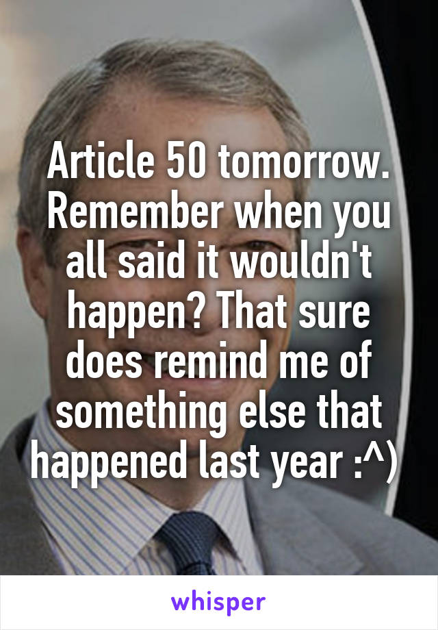 Article 50 tomorrow. Remember when you all said it wouldn't happen? That sure does remind me of something else that happened last year :^) 