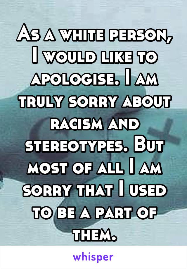 As a white person, I would like to apologise. I am truly sorry about racism and stereotypes. But most of all I am sorry that I used to be a part of them.