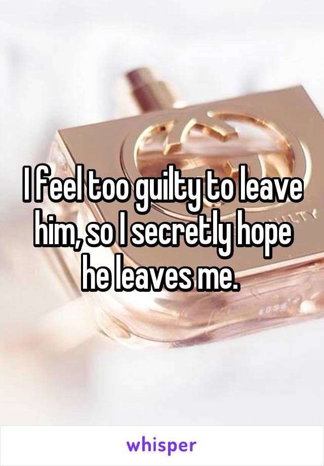 I feel too guilty to leave him, so I secretly hope he leaves me. 