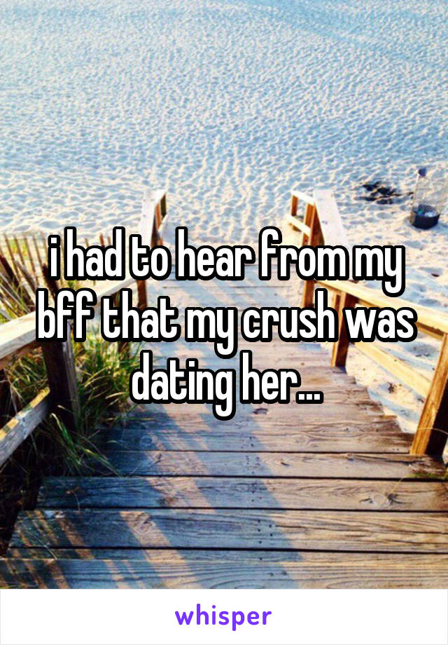 i had to hear from my bff that my crush was dating her...