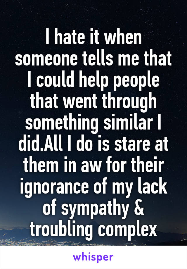 I hate it when someone tells me that I could help people that went through something similar I did.All I do is stare at them in aw for their ignorance of my lack of sympathy & troubling complex