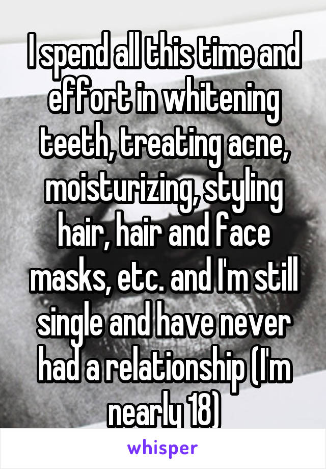 I spend all this time and effort in whitening teeth, treating acne, moisturizing, styling hair, hair and face masks, etc. and I'm still single and have never had a relationship (I'm nearly 18)