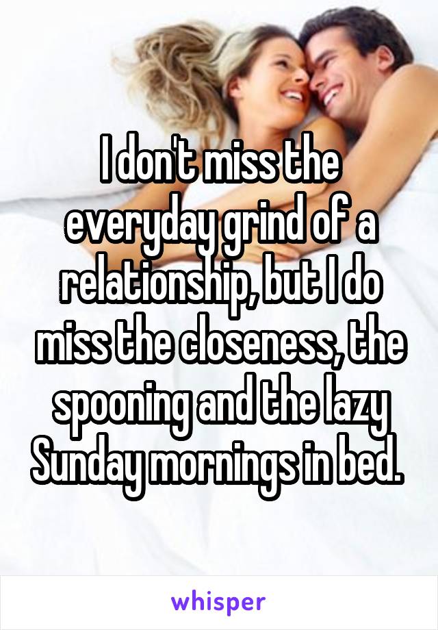 I don't miss the everyday grind of a relationship, but I do miss the closeness, the spooning and the lazy Sunday mornings in bed. 