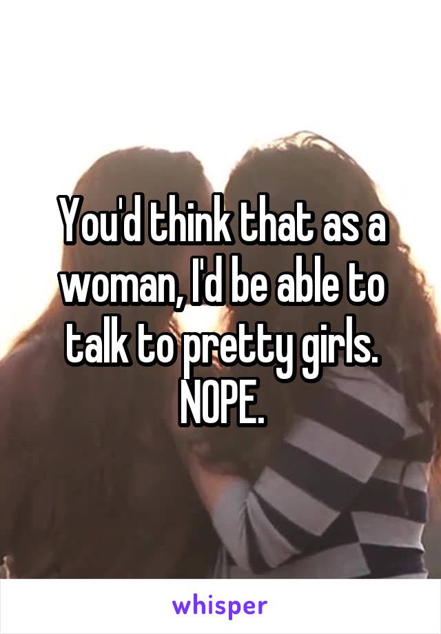 You'd think that as a woman, I'd be able to talk to pretty girls. NOPE.