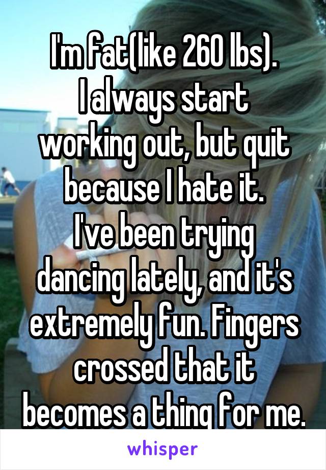 I'm fat(like 260 lbs).
I always start working out, but quit because I hate it.
I've been trying dancing lately, and it's extremely fun. Fingers crossed that it becomes a thing for me.