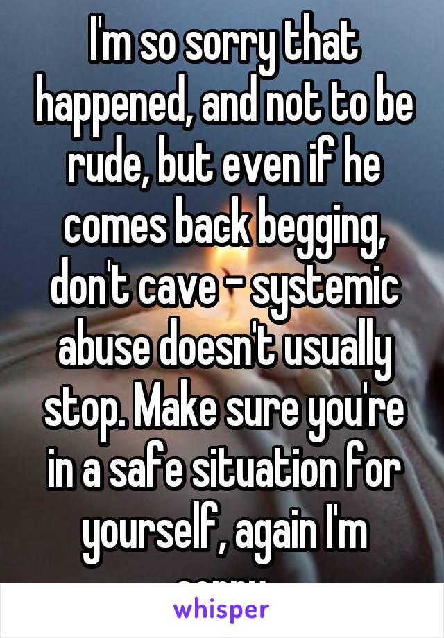 I'm so sorry that happened, and not to be rude, but even if he comes back begging, don't cave - systemic abuse doesn't usually stop. Make sure you're in a safe situation for yourself, again I'm sorry.