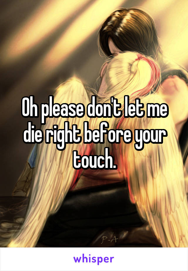 Oh please don't let me die right before your touch.