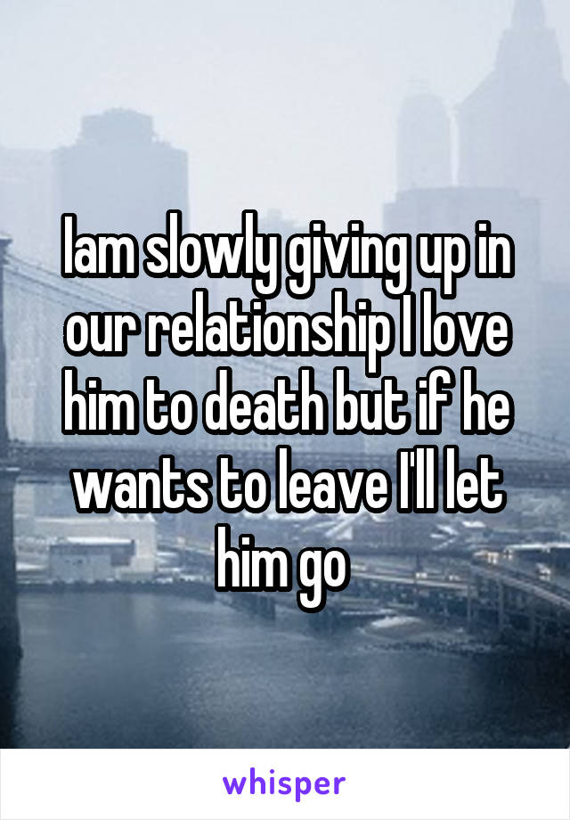 Iam slowly giving up in our relationship I love him to death but if he wants to leave I'll let him go 