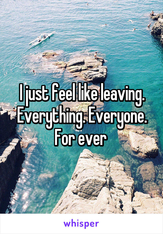 I just feel like leaving. Everything. Everyone. For ever 