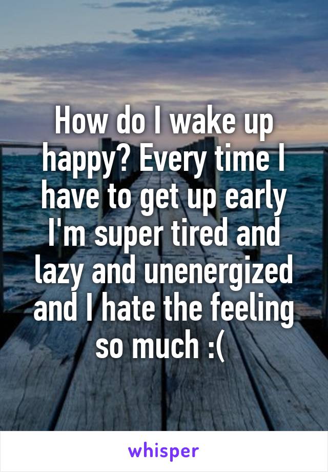 How do I wake up happy? Every time I have to get up early I'm super tired and lazy and unenergized and I hate the feeling so much :( 