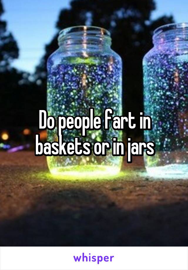 Do people fart in baskets or in jars