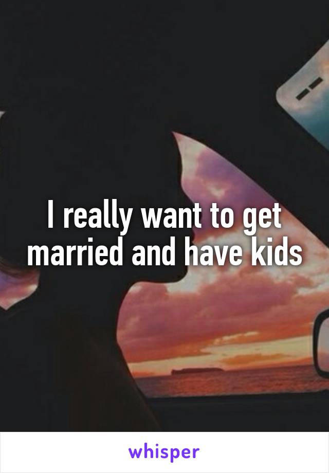 I really want to get married and have kids