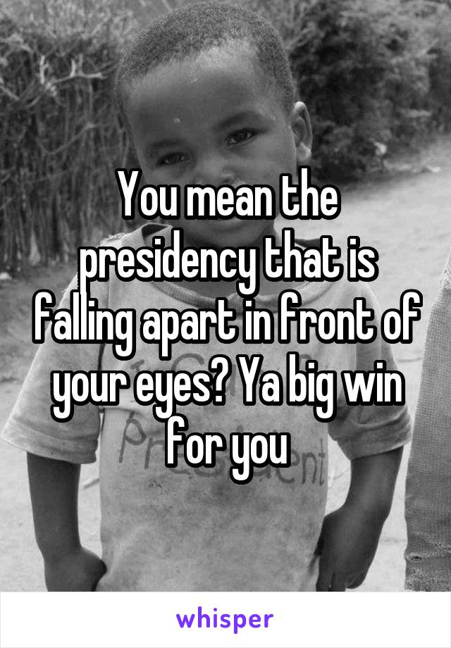 You mean the presidency that is falling apart in front of your eyes? Ya big win for you