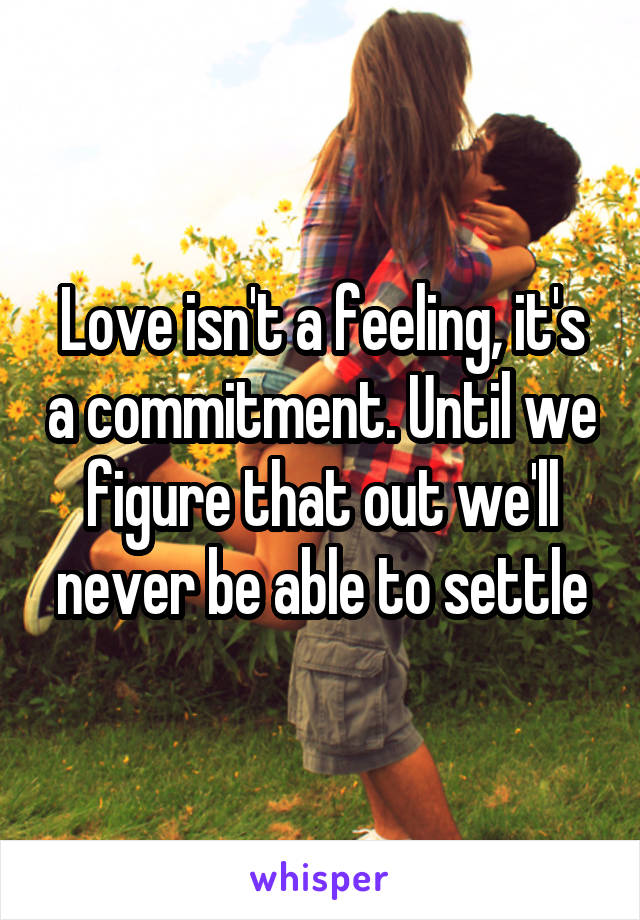 Love isn't a feeling, it's a commitment. Until we figure that out we'll never be able to settle