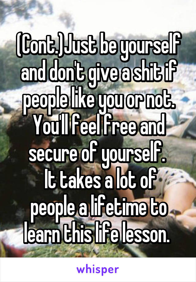 (Cont.)Just be yourself and don't give a shit if people like you or not. You'll feel free and secure of yourself. 
 It takes a lot of people a lifetime to learn this life lesson. 